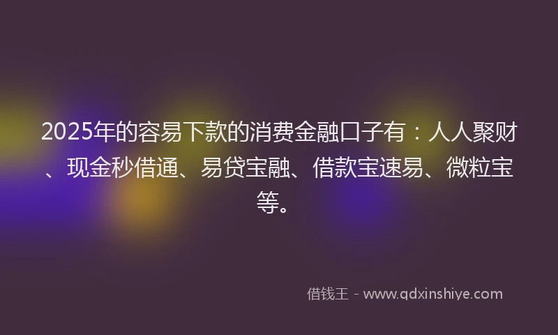 2025年的容易下款的消费金融口子有：人人聚财、现金秒借通、易贷宝融、借款宝速易、微粒宝等。