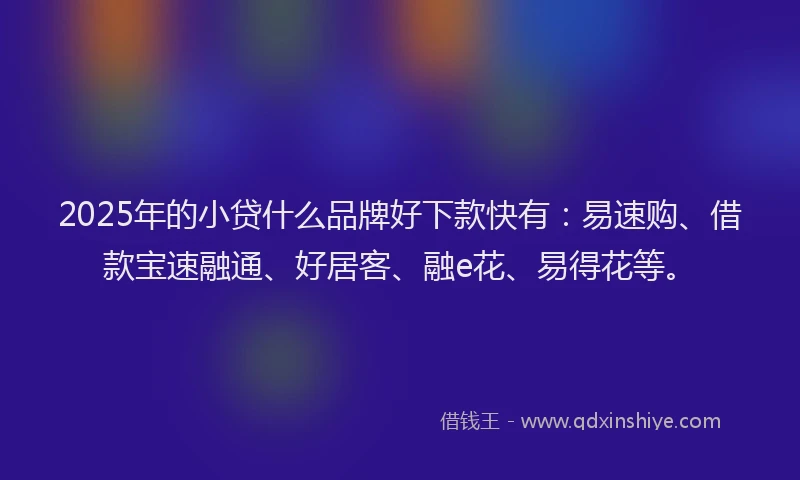 2025年的小贷什么品牌好下款快有：易速购、借款宝速融通、好居客、融e花、易得花等。