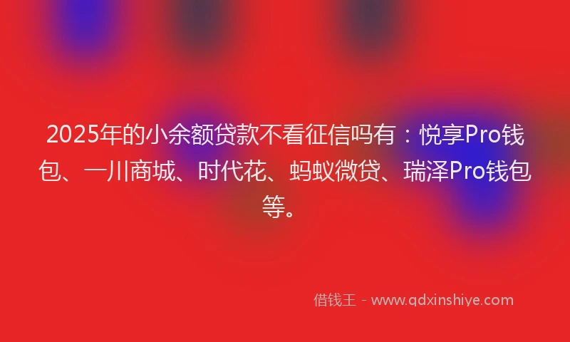 2025年的小余额贷款不看征信吗有：悦享Pro钱包、一川商城、时代花、蚂蚁微贷、瑞泽Pro钱包等。