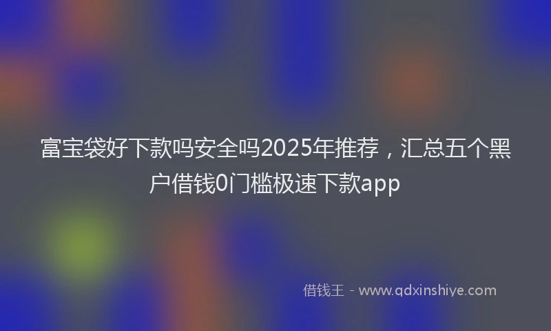 富宝袋好下款吗安全吗2025年推荐，汇总五个黑户借钱0门槛极速下款app