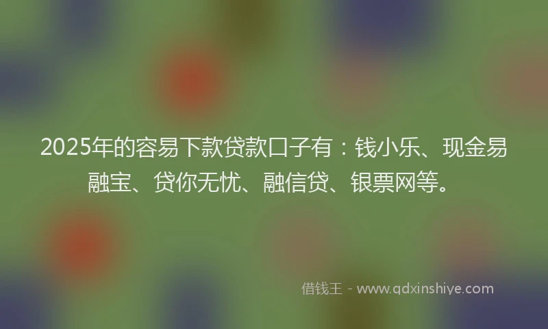 2025年的容易下款贷款口子有：钱小乐、现金易融宝、贷你无忧、融信贷、银票网等。