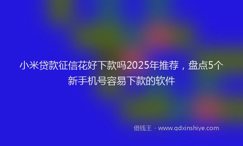 小米贷款征信花好下款吗2025年推荐，盘点5个新手机号容易下款的软件