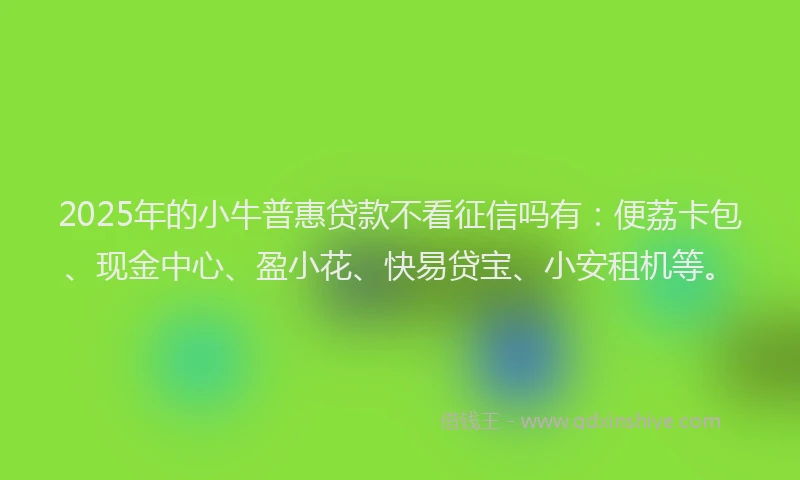 2025年的小牛普惠贷款不看征信吗有：便荔卡包、现金中心、盈小花、快易贷宝、小安租机等。