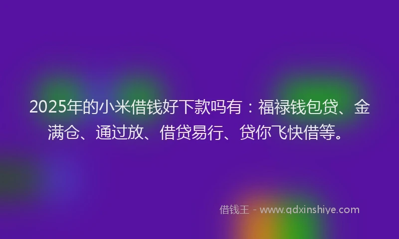 2025年的小米借钱好下款吗有：福禄钱包贷、金满仓、通过放、借贷易行、贷你飞快借等。