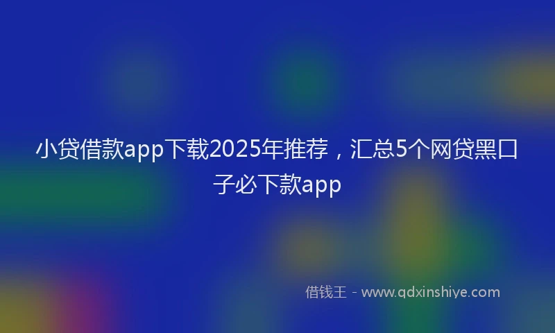 小贷借款app下载2025年推荐，汇总5个网贷黑口子必下款app