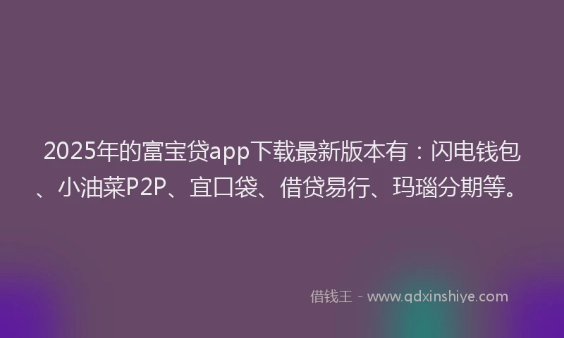2025年的富宝贷app下载最新版本有：闪电钱包、小油菜P2P、宜口袋、借贷易行、玛瑙分期等。