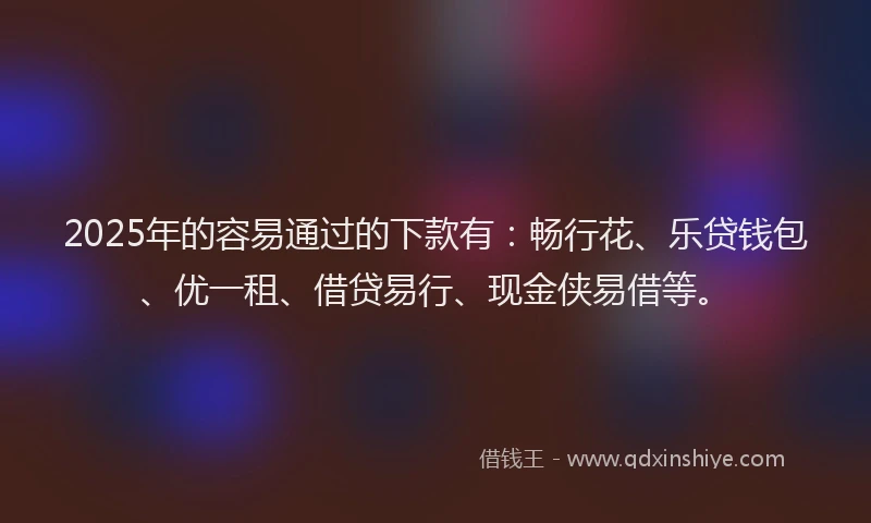 2025年的容易通过的下款有：畅行花、乐贷钱包、优一租、借贷易行、现金侠易借等。