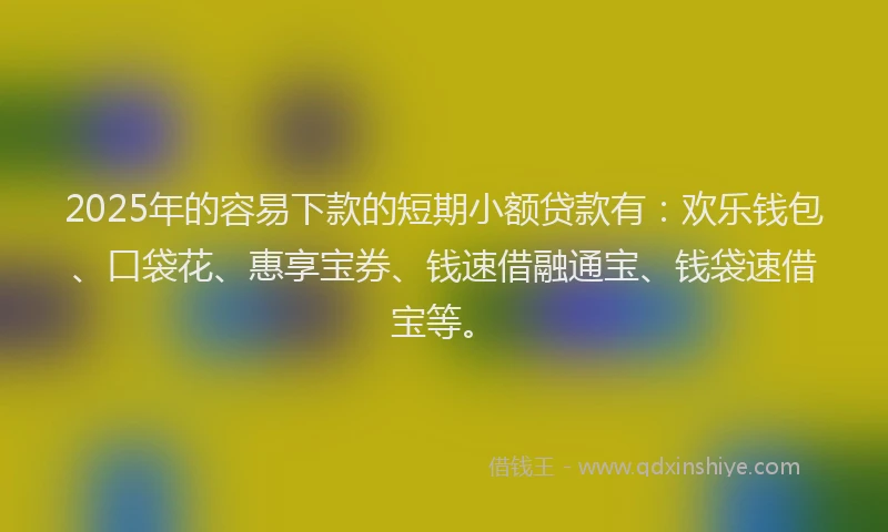 2025年的容易下款的短期小额贷款有：欢乐钱包、口袋花、惠享宝券、钱速借融通宝、钱袋速借宝等。