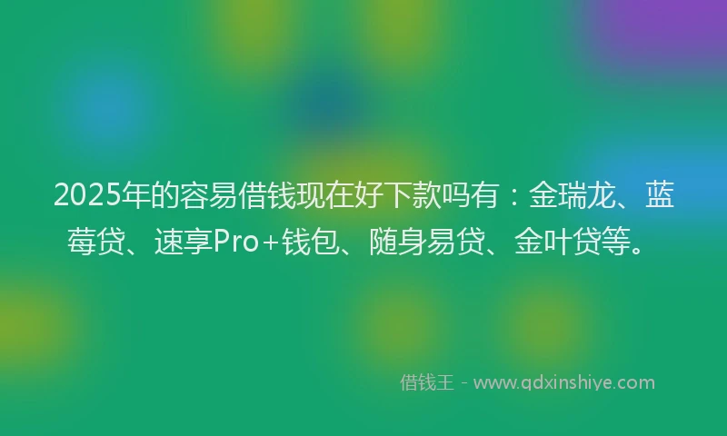 2025年的容易借钱现在好下款吗有：金瑞龙、蓝莓贷、速享Pro+钱包、随身易贷、金叶贷等。