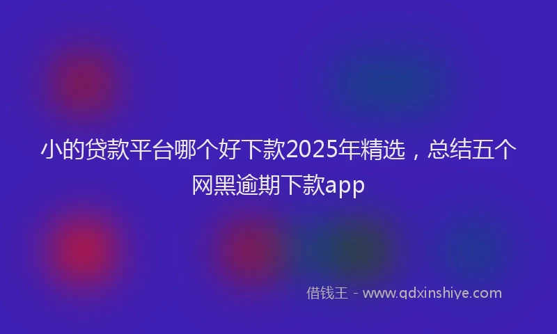 小的贷款平台哪个好下款2025年精选，总结五个网黑逾期下款app