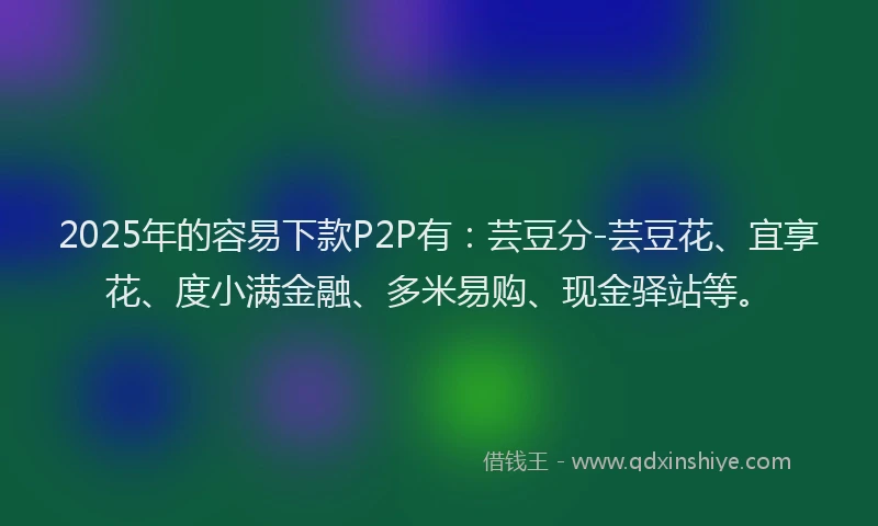 2025年的容易下款P2P有：芸豆分-芸豆花、宜享花、度小满金融、多米易购、现金驿站等。