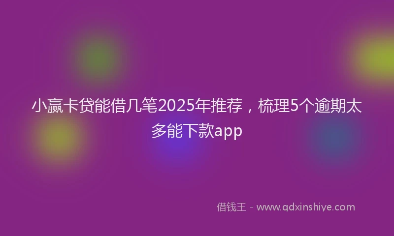 小赢卡贷能借几笔2025年推荐，梳理5个逾期太多能下款app