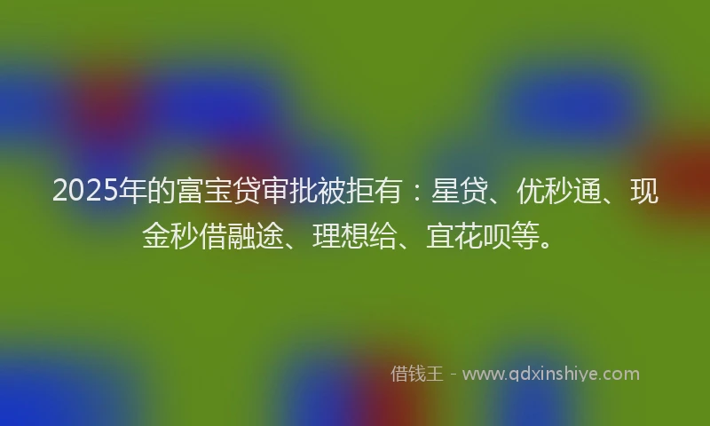 2025年的富宝贷审批被拒有：星贷、优秒通、现金秒借融途、理想给、宜花呗等。