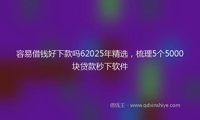 容易借钱好下款吗62025年精选，梳理5个5000块贷款秒下软件