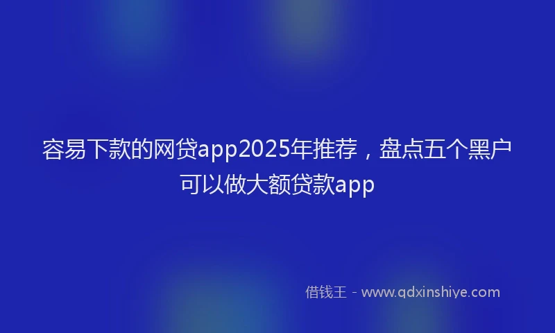 容易下款的网贷app2025年推荐，盘点五个黑户可以做大额贷款app