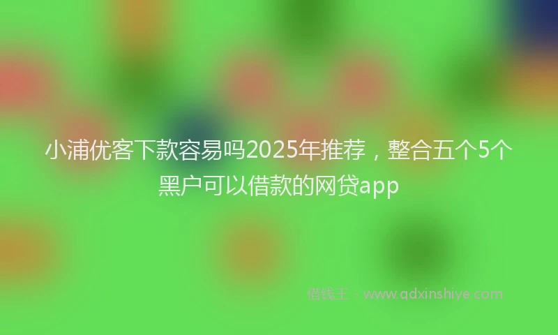 小浦优客下款容易吗2025年推荐，整合五个5个黑户可以借款的网贷app