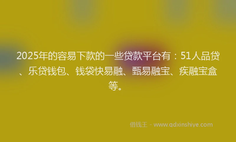 2025年的容易下款的一些贷款平台有：51人品贷、乐贷钱包、钱袋快易融、甄易融宝、疾融宝盒等。
