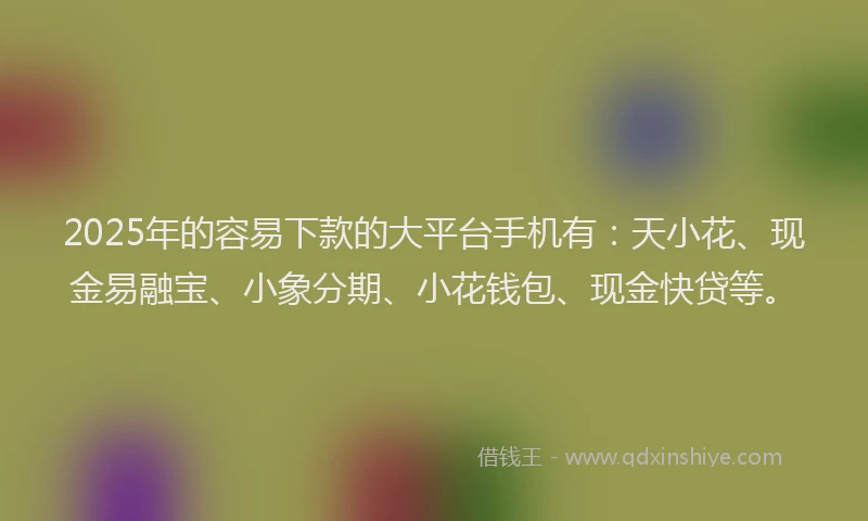 2025年的容易下款的大平台手机有：天小花、现金易融宝、小象分期、小花钱包、现金快贷等。