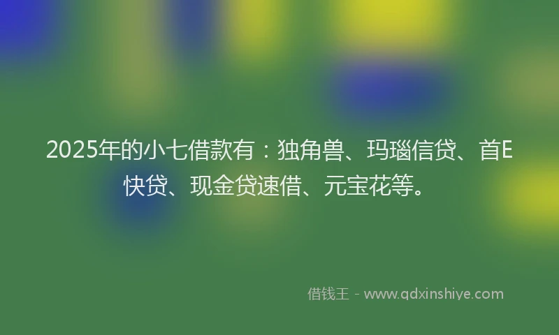 2025年的小七借款有：独角兽、玛瑙信贷、首E快贷、现金贷速借、元宝花等。