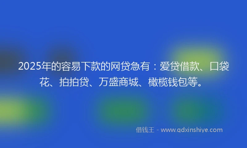 2025年的容易下款的网贷急有：爱贷借款、口袋花、拍拍贷、万盛商城、橄榄钱包等。