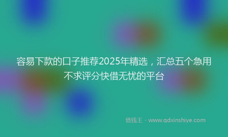 容易下款的口子推荐2025年精选，汇总五个急用不求评分快借无忧的平台