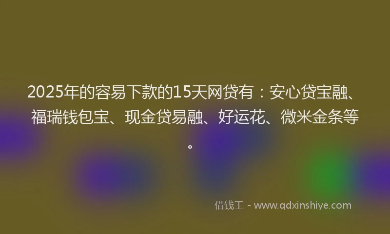 2025年的容易下款的15天网贷有：安心贷宝融、福瑞钱包宝、现金贷易融、好运花、微米金条等。