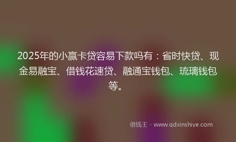 2025年的小赢卡贷容易下款吗有：省时快贷、现金易融宝、借钱花速贷、融通宝钱包、琉璃钱包等。
