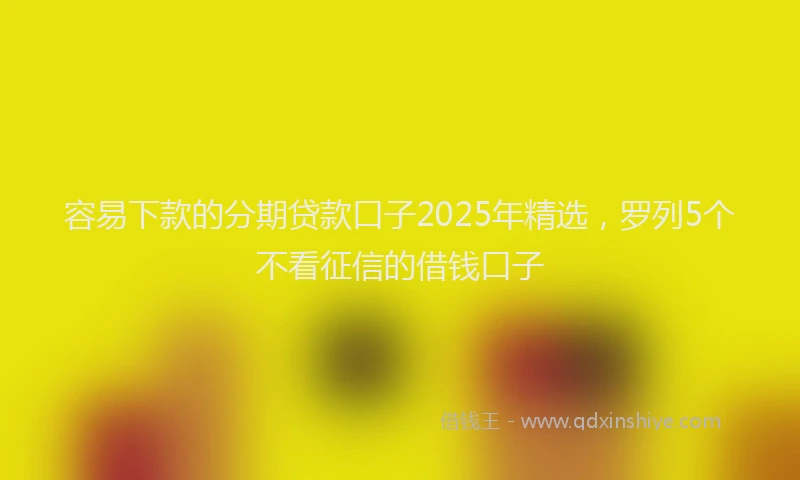容易下款的分期贷款口子2025年精选，罗列5个不看征信的借钱口子