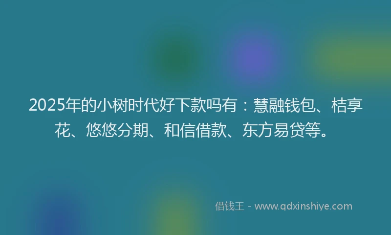 2025年的小树时代好下款吗有：慧融钱包、桔享花、悠悠分期、和信借款、东方易贷等。