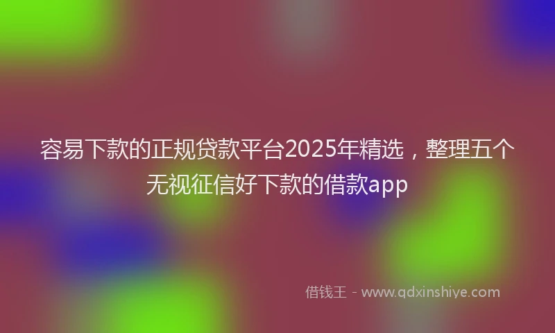 容易下款的正规贷款平台2025年精选，整理五个无视征信好下款的借款app