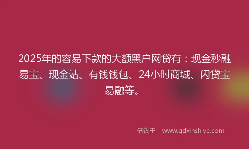2025年的容易下款的大额黑户网贷有：现金秒融易宝、现金站、有钱钱包、24小时商城、闪贷宝易融等。