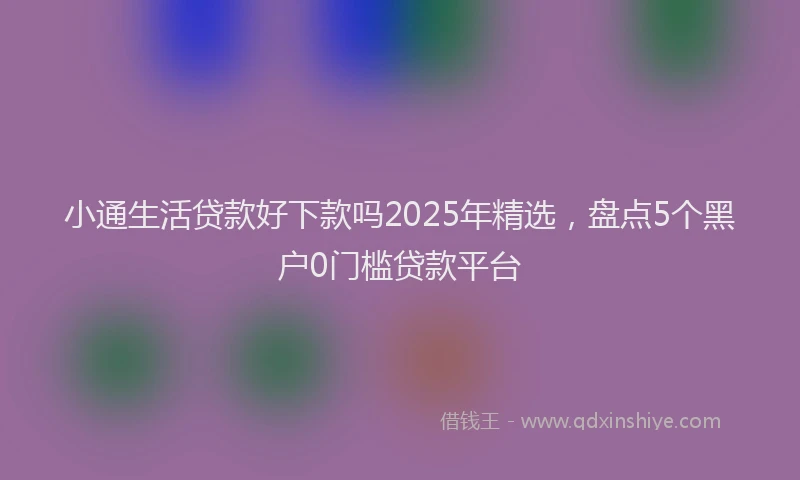小通生活贷款好下款吗2025年精选，盘点5个黑户0门槛贷款平台