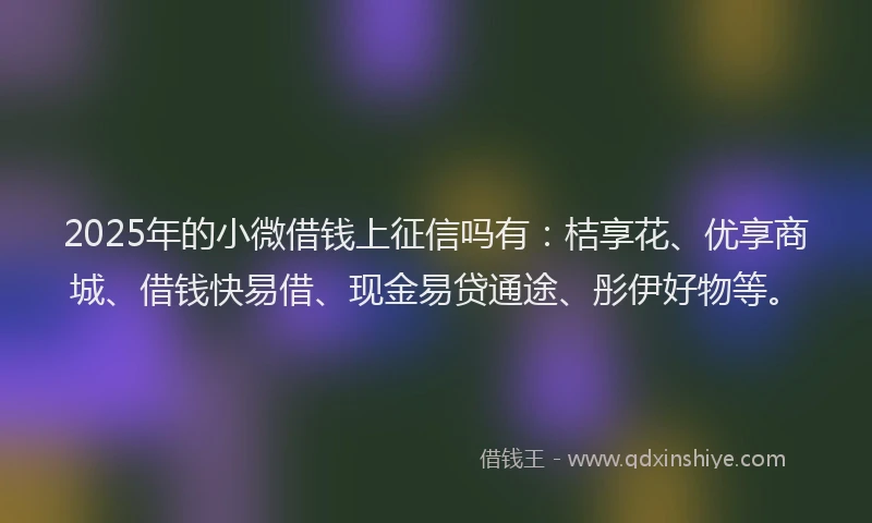 2025年的小微借钱上征信吗有：桔享花、优享商城、借钱快易借、现金易贷通途、彤伊好物等。