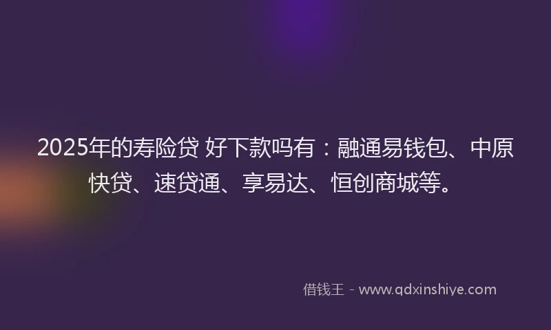 2025年的寿险贷 好下款吗有：融通易钱包、中原快贷、速贷通、享易达、恒创商城等。