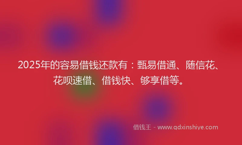 2025年的容易借钱还款有：甄易借通、随信花、花呗速借、借钱快、够享借等。