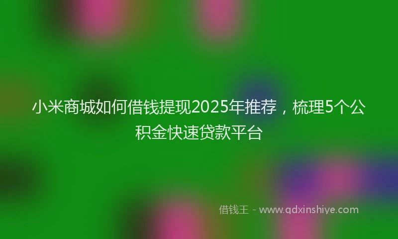 小米商城如何借钱提现2025年推荐，梳理5个公积金快速贷款平台