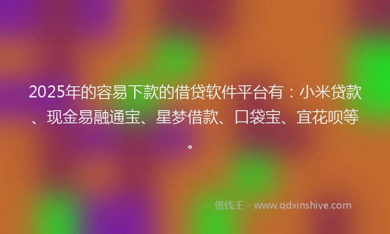 2025年的容易下款的借贷软件平台有：小米贷款、现金易融通宝、星梦借款、口袋宝、宜花呗等。