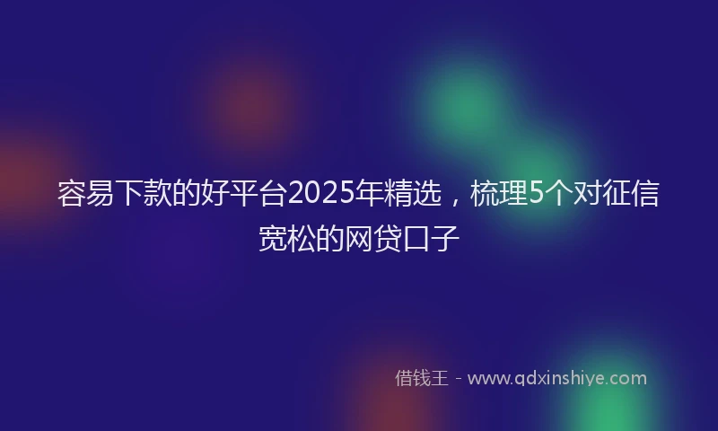 容易下款的好平台2025年精选，梳理5个对征信宽松的网贷口子
