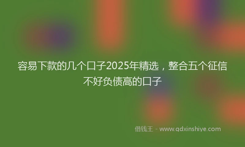 容易下款的几个口子2025年精选，整合五个征信不好负债高的口子