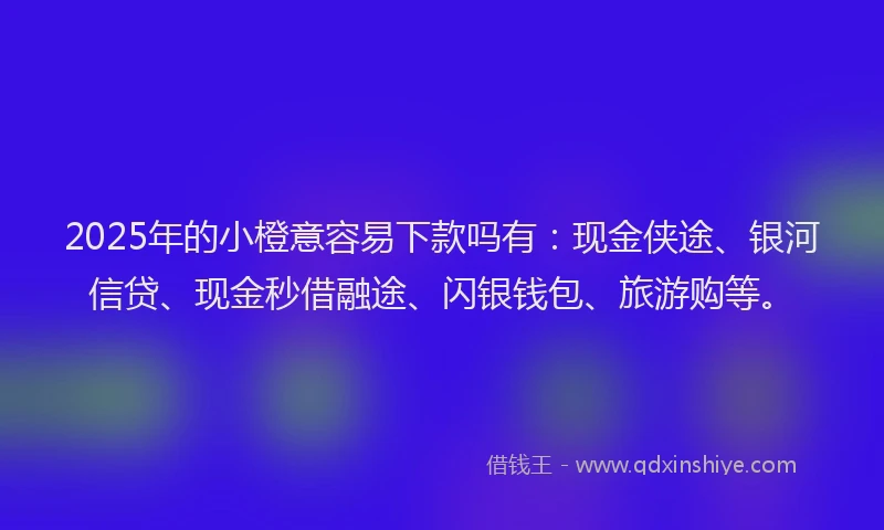 2025年的小橙意容易下款吗有：现金侠途、银河信贷、现金秒借融途、闪银钱包、旅游购等。