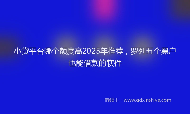小贷平台哪个额度高2025年推荐，罗列五个黑户也能借款的软件