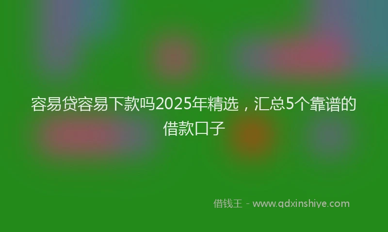 容易贷容易下款吗2025年精选，汇总5个靠谱的借款口子
