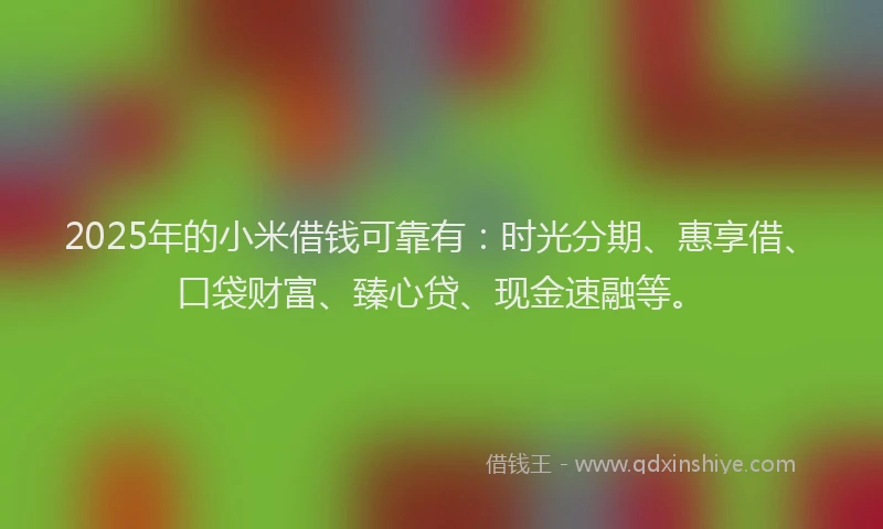 2025年的小米借钱可靠有：时光分期、惠享借、口袋财富、臻心贷、现金速融等。