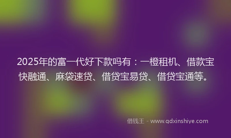 2025年的富一代好下款吗有：一橙租机、借款宝快融通、麻袋速贷、借贷宝易贷、借贷宝通等。