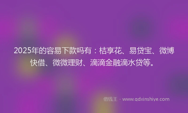 2025年的容易下款吗有：桔享花、易贷宝、微博快借、微微理财、滴滴金融滴水贷等。
