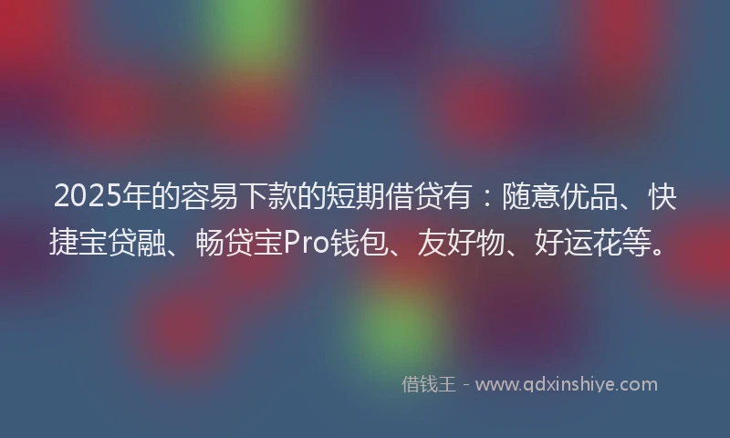 2025年的容易下款的短期借贷有：随意优品、快捷宝贷融、畅贷宝Pro钱包、友好物、好运花等。