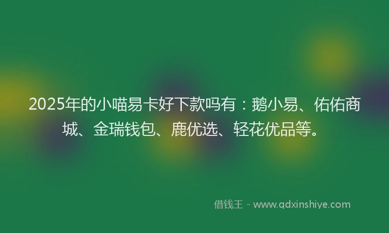 2025年的小喵易卡好下款吗有：鹅小易、佑佑商城、金瑞钱包、鹿优选、轻花优品等。
