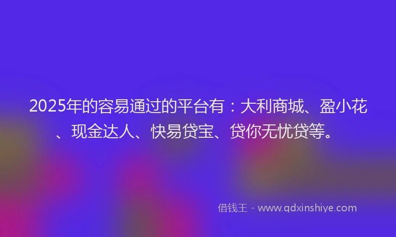 2025年的容易通过的平台有：大利商城、盈小花、现金达人、快易贷宝、贷你无忧贷等。