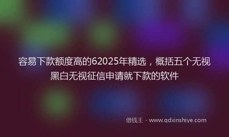 容易下款额度高的62025年精选，概括五个无视黑白无视征信申请就下款的软件
