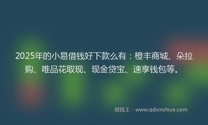 2025年的小易借钱好下款么有：橙丰商城、朵拉购、唯品花取现、现金贷宝、速享钱包等。